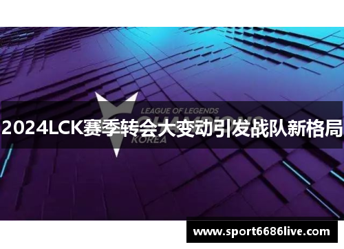 2024LCK赛季转会大变动引发战队新格局