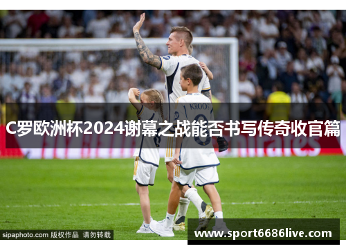 C罗欧洲杯2024谢幕之战能否书写传奇收官篇