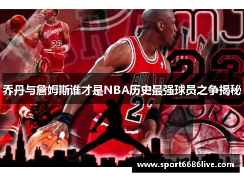 乔丹与詹姆斯谁才是NBA历史最强球员之争揭秘