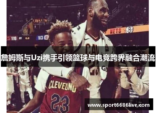 詹姆斯与Uzi携手引领篮球与电竞跨界融合潮流