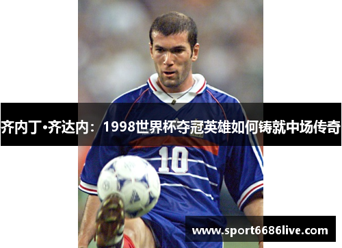 齐内丁·齐达内：1998世界杯夺冠英雄如何铸就中场传奇