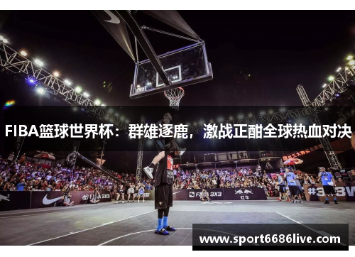 FIBA篮球世界杯：群雄逐鹿，激战正酣全球热血对决