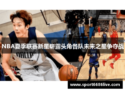 NBA夏季联赛新星崭露头角各队未来之星争夺战