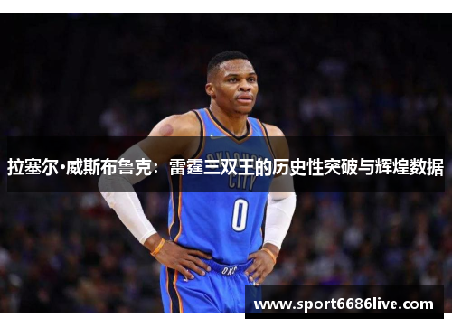 拉塞尔·威斯布鲁克：雷霆三双王的历史性突破与辉煌数据