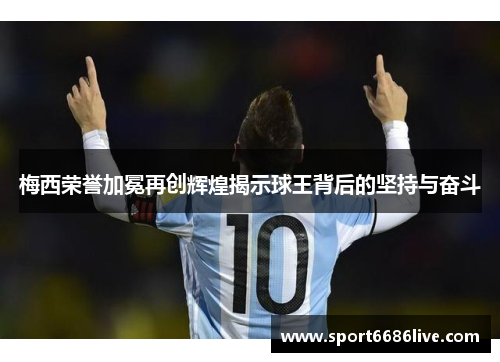 梅西荣誉加冕再创辉煌揭示球王背后的坚持与奋斗