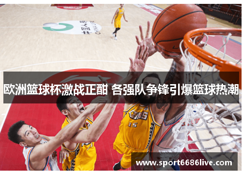 欧洲篮球杯激战正酣 各强队争锋引爆篮球热潮