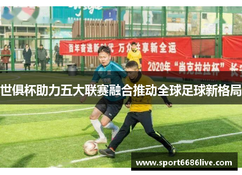 世俱杯助力五大联赛融合推动全球足球新格局
