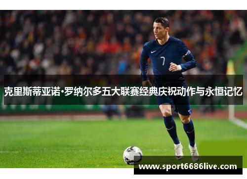克里斯蒂亚诺·罗纳尔多五大联赛经典庆祝动作与永恒记忆