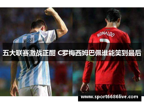 五大联赛激战正酣 C罗梅西姆巴佩谁能笑到最后