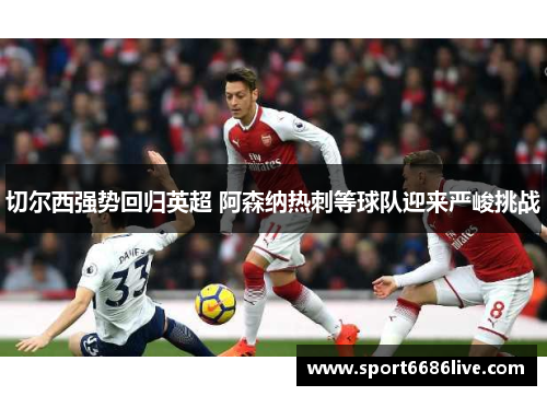 切尔西强势回归英超 阿森纳热刺等球队迎来严峻挑战