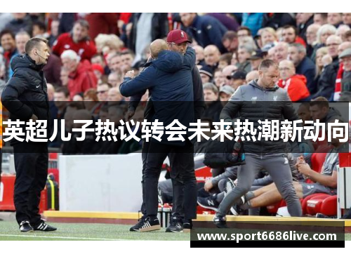 英超儿子热议转会未来热潮新动向