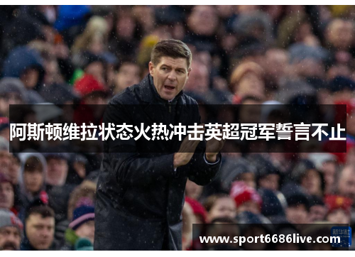阿斯顿维拉状态火热冲击英超冠军誓言不止
